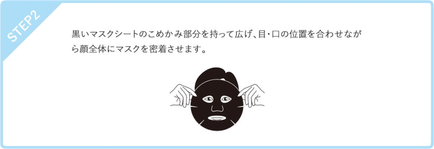 STEP2　黒いマスクシートのこめかみ部分を持って広げ、目・口の位置を合わせながら顔全体にマスクを密着させます。