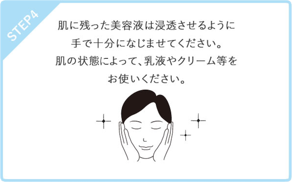 STEP4　肌に残った美容液は浸透させるように手で十分になじませてください。肌の状態によって、乳液やクリーム等をお使いください。